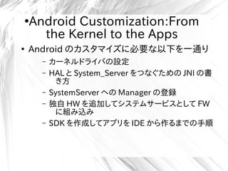 ●
Android Customization:From
the Kernel to the Apps
●
Android のカスタマイズに必要な以下を一通り
– カーネルドライバの設定
– HAL と System_Server をつなぐための JNI の書
き方
– SystemServer への Manager の登録
– 独自 HW を追加してシステムサービスとして FW
に組み込み
– SDK を作成してアプリを IDE から作るまでの手順
 