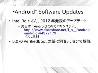 ●
Android* Software Updates
●
Intel Boie さん、 2012 年発表のアップデート
– 先日の「 Android のリカバリシステム」
http://www.slideshare.net/l_b__/android
-android-44977179
の元資料
●
5.0 の VerifiedBoot の話は別セッションで解説
 