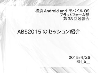 ABS2015 のセッション紹介
横浜 Android and モバイル OS
プラットフォーム部
第 38 回勉強会
2015/4/26
@l_b__
 