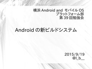 Android の新ビルドシステム
横浜 Android and モバイル OS
プラットフォーム部
第 39 回勉強会
2015/9/19
@l_b__
 