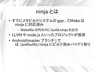 ninja とは
●
すでにメタビルドシステムの gyp 、 CMake は
ninja に対応済み
– Makefile の代わりに build.ninja を出力
●
LLVM や node.js といったプロジェクトが採用
●
Android(master ブランチ ) で
は /prebuilts/ninja にビルド済みバイナリ有り
 