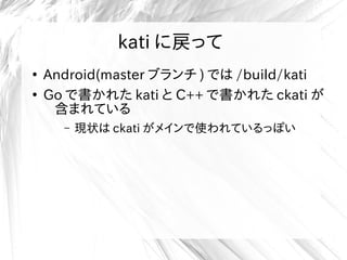 kati に戻って
●
Android(master ブランチ ) では /build/kati
●
Go で書かれた kati と C++ で書かれた ckati が
含まれている
– 現状は ckati がメインで使われているっぽい
 