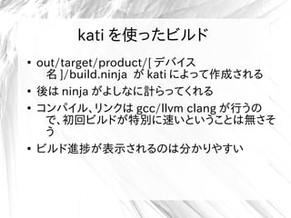 kati を使ったビルド
●
out/target/product/[ デバイス
名 ]/build.ninja が kati によって作成される
●
後は ninja がよしなに計らってくれる
●
コンパイル、リンクは gcc/llvm clang が行うの
で、初回ビルドが特別に速いということは無さそ
う
●
ビルド進捗が表示されるのは分かりやすい
 