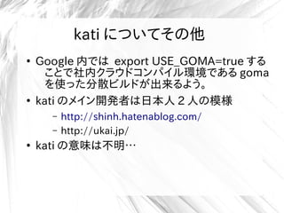 kati についてその他
●
Google 内では export USE_GOMA=true する
ことで社内クラウドコンパイル環境である goma
を使った分散ビルドが出来るよう。
●
kati のメイン開発者は日本人 2 人の模様
– http://shinh.hatenablog.com/
– http://ukai.jp/
●
kati の意味は不明…
 