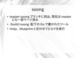 soong
●
master-soong ブランチに初出、現在は master
にも一部マージ済み
●
/build/soong 配下の Go で書かれたツール
●
ninja 、 blueprint と合わせてビルドを実行
 