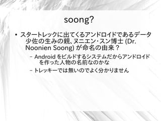 soong?
●
スタートレックに出てくるアンドロイドであるデータ
少佐の生みの親、ヌニエン・スン博士 (Dr.
Noonien Soong) が命名の由来 ?
– Android をビルドするシステムだからアンドロイド
を作った人物の名前なのかな
– トレッキーでは無いのでよく分かりません
 