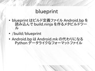 blueprint
●
blueprint はビルド定義ファイル Android.bp を
読み込んで build.ninja を作るメタビルドツー
ル
●
/build/blueprint
●
Android.bp は Android.mk の代わりになる
Python データライクなフォーマットファイル
 
