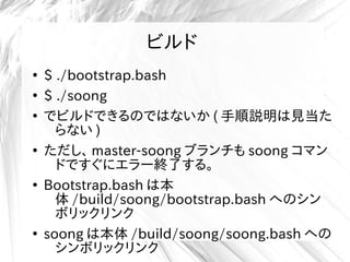 ビルド
●
$ ./bootstrap.bash
●
$ ./soong
●
でビルドできるのではないか ( 手順説明は見当た
らない )
●
ただし、 master-soong ブランチも soong コマン
ドですぐにエラー終了する。
●
Bootstrap.bash は本
体 /build/soong/bootstrap.bash へのシン
ボリックリンク
●
soong は本体 /build/soong/soong.bash への
シンボリックリンク
 