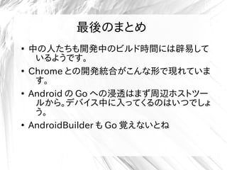 最後のまとめ
●
中の人たちも開発中のビルド時間には辟易して
いるようです。
●
Chrome との開発統合がこんな形で現れていま
す。
●
Android の Go への浸透はまず周辺ホストツー
ルから。デバイス中に入ってくるのはいつでしょ
う。
●
AndroidBuilder も Go 覚えないとね
 