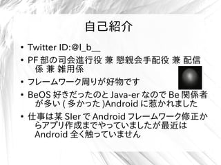 自己紹介
●
Twitter ID:@l_b__
●
PF 部の司会進行役 兼 懇親会手配役 兼 配信
係 兼 雑用係
●
フレームワーク周りが好物です
●
BeOS 好きだったのと Java-er なので Be 関係者
が多い ( 多かった )Android に惹かれました
●
仕事は某 SIer で Android フレームワーク修正か
らアプリ作成までやっていましたが最近は
Android 全く触っていません
 