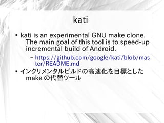 kati
●
kati is an experimental GNU make clone.
The main goal of this tool is to speed-up
incremental build of Android.
– https://github.com/google/kati/blob/mas
ter/README.md
●
インクリメンタルビルドの高速化を目標とした
make の代替ツール
 