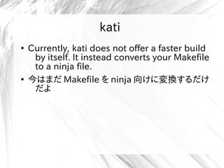 kati
●
Currently, kati does not offer a faster build
by itself. It instead converts your Makefile
to a ninja file.
●
今はまだ Makefile を ninja 向けに変換するだけ
だよ
kati
 