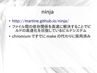ninja
●
http://martine.github.io/ninja/
●
ファイル間の依存関係を高速に解決することでビ
ルドの高速化を目指しているビルドシステム
●
chromium ですでに make の代わりに採用済み
 