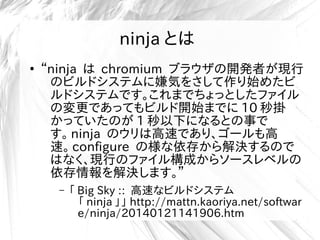 ninja とは
●
“ninja は chromium ブラウザの開発者が現行
のビルドシステムに嫌気をさして作り始めたビ
ルドシステムです。これまでちょっとしたファイル
の変更であってもビルド開始までに 10 秒掛
かっていたのが 1 秒以下になるとの事で
す。 ninja のウリは高速であり、ゴールも高
速。 configure の様な依存から解決するので
はなく、現行のファイル構成からソースレベルの
依存情報を解決します。”
– 「 Big Sky :: 高速なビルドシステム
「 ninja 」」 http://mattn.kaoriya.net/softwar
e/ninja/20140121141906.htm
 