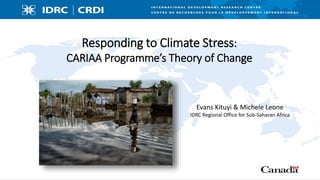 Responding to Climate Stress:
CARIAA Programme’s Theory of Change
Evans Kituyi & Michele Leone
IDRC Regional Office for Sub-Saharan Africa
 