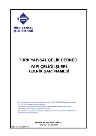 TÜRK YAPISAL ÇEL K DERNE
YAPI ÇEL LER
TEKN K ARTNAMES
TEKN K YAYINLAR SER S - 3
stanbul - 24.04.2007
ISBN 978-975-92461-1-2
Bu şartnamenin hazırlanmasında temel alınan prEN1090-2006 hazırlık standardı
TS EN 1090 olarak yürürlüğe girmiştir.
Standardın tercümesi ve bu şartnamenin güncelleme işlemleri yürürlükteki
standarda uygun olacak şekilde sürmektedir.
Bu şartneme ile ie standart arasında farklılıklar olması durumunda yürürlükte olan
standart dikkate alınmalıdır.
 