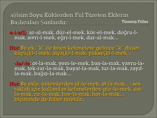 e-i-a(l)e-i-a(l): az-al-mak, düz-el-mek, kör-el-mek, do ru-l-ğ: az-al-mak, düz-el-mek, kör-el-mek, do ru-l-ğ
mak, sivri-l-mek, e ri-l-mek, dar-al-mak...ğmak, sivri-l-mek, e ri-l-mek, dar-al-mak...ğ
Not:Not: Bu ek, "k" ile biten kelimelere gelince "k" dü er:şBu ek, "k" ile biten kelimelere gelince "k" dü er:ş
küçü(k)-l-mek, alça(k)-l-mak, yükse(k)-l-mek...küçü(k)-l-mek, alça(k)-l-mak, yükse(k)-l-mek...
-la/-le-la/-le: ot-la-mak, yem-le-mek, ba -la-mak, yavru-la-ş: ot-la-mak, yem-le-mek, ba -la-mak, yavru-la-ş
mak, tek-rar-la-mak, bayat-la-mak, tuz-la-mak, zayıf-mak, tek-rar-la-mak, bayat-la-mak, tuz-la-mak, zayıf-
la-mak, ba ı -la-mak...ğ şla-mak, ba ı -la-mak...ğ ş
Not:Not: Bu ekle, ünlemlerden üf-le-mek, of-la-mak...; sesBu ekle, ünlemlerden üf-le-mek, of-la-mak...; ses
taklidi için kullanılan kelimelerden gür-le-mek, ar-ştaklidi için kullanılan kelimelerden gür-le-mek, ar-ş
la-mak, zır-la-mak, hav-la-mak, hor-la-mak...la-mak, zır-la-mak, hav-la-mak, hor-la-mak...
biçiminde de fiiller türetilirbiçiminde de fiiller türetilir..
Türemi Fiillerş
 