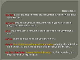 -la /-le :ş ş-la /-le :ş ş haber-le -mek, mektup-la -mak, güzel-le -mek, iyi-le -mek,ş ş ş şhaber-le -mek, mektup-la -mak, güzel-le -mek, iyi-le -mek,ş ş ş ş
a ır-la -mak....ğ şa ır-la -mak....ğ ş
-ar/-er/-r:-ar/-er/-r: ba -ar-mak, mor-ar-mak, kara-r-mak, ye (ya )-er-mek,ş ş şba -ar-mak, mor-ar-mak, kara-r-mak, ye (ya )-er-mek,ş ş ş
gö(gök)er-mek, boz-ar-mak....gö(gök)er-mek, boz-ar-mak....
-a/-e:-a/-e: ya -a-mak, kan-a-mak, tün-e-mek, uzun: uz-a-mak, oyun:oyn-a-şya -a-mak, kan-a-mak, tün-e-mek, uzun: uz-a-mak, oyun:oyn-a-ş
mak...mak...
-sa/-se:-sa/-se: benim-se-mek, su-sa-mak, garip-se-mek...benim-se-mek, su-sa-mak, garip-se-mek...
-da/-de:-da/-de: Ses taklidi için kullanılan kelimelerden:Ses taklidi için kullanılan kelimelerden: gümbür-de-mek, takır-gümbür-de-mek, takır-
da-mak, hırıl-da-mak, inil-de-mek, ırıl-da-mak, u ul-da-mak...ş ğda-mak, hırıl-da-mak, inil-de-mek, ırıl-da-mak, u ul-da-mak...ş ğ
-kir (-kır/-kur/-kür):-kir (-kır/-kur/-kür): Yansımalardan fiil türetir:Yansımalardan fiil türetir: püs-kür-mek, hay-kır-püs-kür-mek, hay-kır-
mak, fı -kır-mak, hıç-kır-makşmak, fı -kır-mak, hıç-kır-makş
Türemi Fiillerş
 