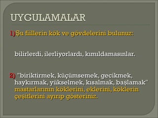 1)1) u fiillerin kök ve gövdelerini bulunuz:Şu fiillerin kök ve gövdelerini bulunuz:Ş
bilirlerdi, ilerliyorlardı, kımıldamasınlar.bilirlerdi, ilerliyorlardı, kımıldamasınlar.
2)2) "biriktirmek, küçümsemek, gecikmek,"biriktirmek, küçümsemek, gecikmek,
haykırmak, yükselmek, kısalmak, ba lamak"şhaykırmak, yükselmek, kısalmak, ba lamak"ş
mastarlarının köklerini, eklerini, köklerinmastarlarının köklerini, eklerini, köklerin
çe itlerini ayırıp gösteriniz.şçe itlerini ayırıp gösteriniz.ş
 
