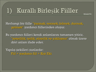 Herhangi bir fiilleHerhangi bir fiille "yazmak, vermek, bilmek, durmak,"yazmak, vermek, bilmek, durmak,
gelmek"gelmek" yardımcı fiillerinden olu ur.şyardımcı fiillerinden olu ur.ş
Bu yardımcı fiilleri kendi anlamlarını tamamen yitirir,Bu yardımcı fiilleri kendi anlamlarını tamamen yitirir,
"yeterlilik, tezlik, sürerlik ve yakla ma"ş"yeterlilik, tezlik, sürerlik ve yakla ma"ş olmak üzereolmak üzere
dört anlam ifade eder.dört anlam ifade eder.
Yapılı ekilleri unlardır:ş ş şYapılı ekilleri unlardır:ş ş ş
Fiil + yardımcı fiil + Ki i EkişFiil + yardımcı fiil + Ki i Ekiş
Birle ik Fiilş
 