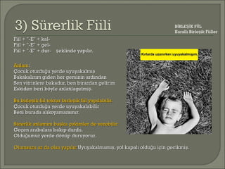 Fiil + "-E" + kal-Fiil + "-E" + kal-
Fiil + "-E" + gel-Fiil + "-E" + gel-
Fiil + "-E" + dur- eklinde yapılır.şFiil + "-E" + dur- eklinde yapılır.ş
AnlamAnlam::
Çocuk oturdu u yerde uyuyakalmığ şÇocuk oturdu u yerde uyuyakalmığ ş
Bakakalırım giden her geminin ardındanBakakalırım giden her geminin ardından
Sen vitrinlere bakadur, ben birazdan gelirimSen vitrinlere bakadur, ben birazdan gelirim
Eskiden beri böyle anlatılagelmi .şEskiden beri böyle anlatılagelmi .ş
Bu birle ik fiil tekrar birle ik fiil yapılabilir.ş şBu birle ik fiil tekrar birle ik fiil yapılabilir.ş ş
Çocuk oturdu u yerde uyuyakalabilirğÇocuk oturdu u yerde uyuyakalabilirğ
Beni burada alıkoyamazsınız.Beni burada alıkoyamazsınız.
Sürerlik anlamını ba ka çekimler de verebilir:şSürerlik anlamını ba ka çekimler de verebilir:ş
Geçen arabalara bakıp durdu.Geçen arabalara bakıp durdu.
Oldu umuz yerde dönüp duruyoruz.ğOldu umuz yerde dönüp duruyoruz.ğ
Olumsuzu az da olsa yapılır:Olumsuzu az da olsa yapılır:Uyuyakalmamı , yol kapalı oldu u için gecikmi .ş ğ şUyuyakalmamı , yol kapalı oldu u için gecikmi .ş ğ ş
B RLE K F Lİ Şİ İİ
Kurallı Birle ik Fiillerş
Kırlarda uzanırken uyuyakalmışım.Kırlarda uzanırken uyuyakalmışım.
 