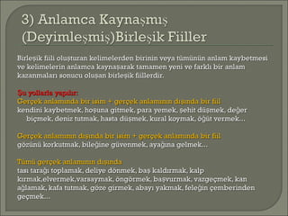 Birle ik fiili olu turan kelimelerden birinin veya tümünün anlam kaybetmesiş şBirle ik fiili olu turan kelimelerden birinin veya tümünün anlam kaybetmesiş ş
ve kelimelerin anlamca kayna arak tamamen yeni ve farklı bir anlamşve kelimelerin anlamca kayna arak tamamen yeni ve farklı bir anlamş
kazanmaları sonucu olu an birle ik fiillerdir.ş şkazanmaları sonucu olu an birle ik fiillerdir.ş ş
u yollarla yapılır:Şu yollarla yapılır:Ş
Gerçek anlamında bir isim + gerçek anlamının dı ında bir fiilşGerçek anlamında bir isim + gerçek anlamının dı ında bir fiilş
kendini kaybetmek, ho una gitmek, para yemek, ehit dü mek, de erş ş ş ğkendini kaybetmek, ho una gitmek, para yemek, ehit dü mek, de erş ş ş ğ
biçmek, deniz tutmak, hasta dü mek, kural koymak, ö üt vermek...ş ğbiçmek, deniz tutmak, hasta dü mek, kural koymak, ö üt vermek...ş ğ
Gerçek anlamının dı ında bir isim + gerçek anlamında bir fiilşGerçek anlamının dı ında bir isim + gerçek anlamında bir fiilş
gözünü korkutmak, bile ine güvenmek, aya ına gelmek...ğ ğgözünü korkutmak, bile ine güvenmek, aya ına gelmek...ğ ğ
Tümü gerçek anlamının dı ındaşTümü gerçek anlamının dı ındaş
tası tara ı toplamak, deliye dönmek, ba kaldırmak, kalpğ ştası tara ı toplamak, deliye dönmek, ba kaldırmak, kalpğ ş
kırmak,elvermek,varsaymak, öngörmek, ba vurmak, vazgeçmek, kanşkırmak,elvermek,varsaymak, öngörmek, ba vurmak, vazgeçmek, kanş
a lamak, kafa tutmak, göze girmek, abayı yakmak, fele in çemberindenğ ğa lamak, kafa tutmak, göze girmek, abayı yakmak, fele in çemberindenğ ğ
geçmek...geçmek...
 