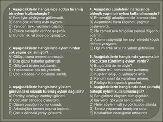 1. Aşağıdakilerin hangisinde addan türemiş
bir eylem kullanılmıştır?
A) Ben öyle söyleyince gülümsedi.
B) Sana çok kırılmış Ayla teyzem.
C) Yeniden öykü yazmaya başladı.
D) Zekice cevaplar verince şaşırdık.
E) Bundan iki yıl önce görüşmüştük.
2. Aşağıdakilerin hangisinde eylem birden
çok yapım eki almıştır?
A) Gülüşü bana annemi anımsattı.
B) Bize güzel haberler getirmişti.
C) Gökyüzü birden bulutlandı.
D) Yapılacakları tek tek yazdırdı.
E) Çocuk babasının boynuna sarıldı.
3. Aşağıdakilerin hangisinde yüklem
görevindeki sözcük türemiş eylem değildir?
A) Perdeyi aralayıp caddeyi gözledi.
B) Çocuklar bahçede oynuyordu.
C) Düşen çocuğun burnu kanadı.
D) Arkadaşları hemen başına toplandı.
E) Çocuk elindeki yarayı gösterdi.
4. Aşağıdaki cümlelerin hangisinde
birleşik yapılı bir eylem kullanılmamıştır?
A) En sevdiği arkadaşını bile aramaz oldu.
B) Akşamüstü hava kapandı, yağmur
başlayıverdi.
C) Ne zaman eve biri gelse çenesi düşer bu
adamın.
D) Adamın söylediği her şeyi elindeki küçük
deftere yazıyordu.
E) Oğlum artık okuluna yalnız gidebiliyor.
5. Aşağıdakilerin hangisinde yansıma bir
sözcükten türetilmiş eylem vardır?
A) Bu gürültü de ne böyle?
B) Gördün mü, tomurcuklar patlamış.
C) Kuşların ötüşü duyulmuyor artık.
D) Kendini nasıl da yıpratmış annem.
E) Fısıltıyla konuşurduk geceleri.
6. Aşağıdakilerin hangisinde özel (kurallı)
birleşik eylem kullanılmamıştır?
A) Sen gidince öleyazdı tüm çiçekler.
B) Işıyıverdi gökyüzü sen gülünce.
C) Neler söylenmişti şu gök kubbe altında.
D) Sensiz yapamam demiştim sana.
E) Kalakaldım ıssızlığımın ortasında.
 