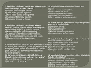 7. Aşağıdaki cümlelerin hangisinde yüklem yapısı
bakımından diğerlerinden farklıdır?
A) Buranın insanlarını pek sevmez.
B) Onun için huysuzdur diyemem.
C) Hava kapalı olunca evden çıkmaz.
D) Ailem dışında kimseyi aramam.
E) Derdini de kimseye söylemez.
8. Aşağıdaki cümlelerin hangisinde yüklem,
yardımcı eylemle yapılan birleşik eylem değildir?
A) Nemrut'ta güneşin doğuşunu da seyrettik.
B) Kendisine yapılan iş teklifini reddetmiş.
C) Ağlamaya başlayınca geceyi zehretti bana.
D) Söylenenleri hiç üşenmeden yapıverdi çocuk.
E) O yaramaz çocuk yine kaybolmuştu.
9. (I) İlk aşkını kimse unutamaz. (II) Yeniden yanıp tutu­
şur aklına gelince sevgilinin gözleri. (III) Hep en güzel
anlar gelir gözlerin önüne. (IV) Yeniden onu görmek
geçer içimizden. (V) Sonra hüzünleniriz bunların
imkânsızlığını görüp.
Bu parçada, numaralanmış cümlelerin hangi
ikisinde, deyim biçiminde birleşik eylem yoktur?
A) I. ve II. B) II. ve III. C) I. ve V.
D) III. ve IV. E) II. ve V.
10. Aşağıdaki cümlelerin hangisinin yüklemi, basit
eylemdir?
A) Sabaha kadar seni dinleyebilirim.
B) Penceremde kuşlar ötüşür.
C) Adını duyunca bakıverdi camdan.
D) Onun öldüğünü duyunca yıkıldım.
E) Senin yazdıklarını henüz okumamıştım.
11. "Etmek" sözcüğü, aşağıdakilerin hangisinde yardımcı
eylem olarak kullanılmamıştır?
A) insan susuz edemez.
B) Sana hep yardım ettim.
C) Bunu hak etmemişti.
D) Kimseye anlatmayacağına yemin et.
E) Bu saatte rahatsız edilmez ki insan.
12. Aşağıdaki cümlelerin hangisinde yüklem, kökünün türü
bakımından ötekilerden farklıdır?
A) Biz giderken anneannemin gözleri yaşarır.
B) İşe yaramayan sayfaları koparırdı.
C) Her gün sokak kedilerini doyururmuş.
D) Kardeşini orada görünce şaşırmıştı.
E) Sıkı çalışıp okulunu birincilikle bitirmiş.
13. Aşağıdaki cümlelerin hangisinde yüklem, diğerlerinden
farklı bir eylem öbeğidir?
A) O arkadaşını kimsenin gözü tutmadı.
B) Yapılan suçlamaların hepsini kabul etmiş.
C) Kızdığımı anlayınca lafı ağzında kaldı.
D) Eli biraz para görünce burnu büyüdü.
E) Önünde sonunda işlerimiz yoluna girecek.
 
