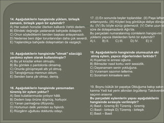 14. Aşağıdakilerin hangisinde yüklem, birleşik
zamanlı, birleşik yapılı bir eylemdir?
A) Her sabah horozlar öterken kalkardı Vehbi dedem.
B) Elindeki değneğe yaslanarak bahçede dolaşırdı.
C) Onun söylediklerini benden başkası anlayamazdı.
D) Nedense beni diğer torunlarından daha çok severdi.
E) Yaşlandıkça bahçede dolaşmaktan da vazgeçti.
15. Aşağıdakilerin hangisinde "olmak" sözcüğü
yardımcı eylem olarak kullanılmıştır?
A) Bu yıl kirazlar erken olmuştu.
B) Bu gömlek o pantolonla olmamış.
C) Onunla görüşmeyeli altı yıl olmuş.
D) Tanıştığımıza memnun oldum.
E) Senden bana yâr olmaz, demiş.
16. Aşağıdakilerin hangisinde yansımadan
türemiş bir eylem yoktur?
A) Sesi kulaklarımızda çınlıyor hâlâ.
B) Dedem başı önüne düşmüş, horluyor.
C) Yanan parmağına üflüyordu.
D) Hortumun delik yerinden su fışkırdı.
E) Rüzgârın uğultusu doldurdu odayı.
17. (I) En sonunda beyler toplandılar. (II) Paşa laftan
anlamıyordu. (III) Köyleri boş gördükçe deliye dönüyo
du. (IV) Bu böyle sürüp gidemezdi. (V) Daha uzun bi
süre de dolaşamazlardı Ağrı'da.
Bu parçadaki numaralanmış cümlelerin hangisi­nin
yüklemi yapıca ötekilerden farklı bir eylemdir?
A) I. B) II. C) III. D) IV. E) V.
18. Aşağıdakilerin hangisinde olumsuzluk eki
almış eylem, yapıca diğerlerinden farklıdır?
A) Kıyamaz ki annesi oğluna.
B) Bilmezler nasıl korku verir sessizlik.
C) Dayanamam senin yokluğuna.
D) Vuramam sazımın tellerine.
E) Soramam kimselere seni.
19. Boynu bükük bir papatya Olduğuma bakıp sakın
kanma Yedi kat yerin altından örgütlenip Takılıverdim
saçının arasına
Bu parçadaki eylemlerin yapısı aşağıdakilerin
hangisinde sırasıyla verilmiştir?
A) Basit ­ türemiş B) Türemiş ­ türemiş
C) Basit ­ birleşik D) Türemiş ­ birleşik
E) Basit – Basit
 