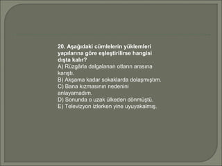 20. Aşağıdaki cümlelerin yüklemleri
yapılarına göre eşleştirilirse hangisi
dışta kalır?
A) Rüzgârla dalgalanan otların arasına
karıştı.
B) Akşama kadar sokaklarda dolaşmıştım.
C) Bana kızmasının nedenini
anlayamadım.
D) Sonunda o uzak ülkeden dönmüştü.
E) Televizyon izlerken yine uyuyakalmış.
 