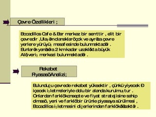 Bulunduğu çevrede rekabet yüksektir , çünkü yiyecek – içecek işletmeleriyle dolu bir alanda kurulmuştur . Onlardan farklı konsepte ve fiyat stratejisine sahip olması , yeni ve farklı bir ürünle piyasaya sürülmesi , Bocadillos işletmesini diğerlerinden farklı kılıcaktır . Çevre Özellikleri ; Bocadillos Cafe & Bar merkez bir semttir , elit bir çevredir ,Ulaşım olanakları çok ve ayrıca çevre yerlere yürüyüş mesafesinde bulunmaktadır . Bunların yanısıra 2 km kadar uzaklıkta büyük Alışveriş merkezi bulunmaktadır .  Rekabet  Piyasası Analizi ; 
