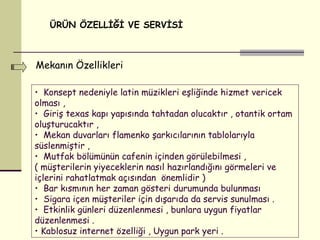 ÜRÜN ÖZELLİĞİ VE SERVİSİ Mekanın Özellikleri   Konsept nedeniyle latin müzikleri eşliğinde hizmet vericek olması , Giriş texas kapı yapısında tahtadan olucaktır , otantik ortam oluşturucaktır ,  Mekan duvarları flamenko şarkıcılarının tablolarıyla süslenmiştir , Mutfak bölümünün cafenin içinden görülebilmesi ,  ( müşterilerin yiyeceklerin nasıl hazırlandığını görmeleri ve içlerini rahatlatmak açısından  önemlidir ) Bar kısmının her zaman gösteri durumunda bulunması  Sigara içen müşteriler için dışarıda da servis sunulması . Etkinlik günleri düzenlenmesi , bunlara uygun fiyatlar düzenlenmesi . Kablosuz internet özelliği , Uygun park yeri . 