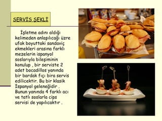 SERVİS ŞEKLİ İşletme adını aldığı kelimeden anlaşılıcağı üzre ufak boyuttaki sandaviç ekmekleri arasına farklı mezelerin ispanyol soslarıyla bileşiminin konulup , bir serviste 2 adet bocadillos yanında bir bardak fıçı bira servis edilicektir. Bu bir klasik İspanyol geleneğidir . Bunun yanında 4 farklı acı ve tatlı soslarla cips servisi de yapılıcaktır .  