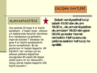 Sabah vardiyası hafta içi sabah 10.00 dan akşam 18.00 e , akşam vardiyası ise akşam üzeri 18.00 den gece 02.00 ye kadar hizmet vericektir.Hafta sonu da çalışma saatleri hafta içi ile aynıdır.  Ana salonda  10   m asa 4 er kişilik sandalyeli , 2 köşeli masa , salonun zıt köşelerinde karşılıklı olaraktan 8 er sandalyeye eş gelmekte , dışarıda bulunan 7 sandalye ise gene 4 er kişilik sandalyelerle servis vermektedir. Bu da gösteriyor ki toplam kapasite  84 kişiliktir. her vardiya için bu salonun yükleme kapasitesi olucağından 84 sabah 84 akşam olmak üzere iki tur dönücektir . Sonuç olarak toplam kapasite 168 kişilik olucaktır .  ÇALIŞMA SAATLERİ  ; ALAN KAPASİTESİ  ; 