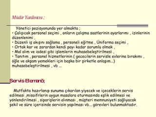 Müdür Yardımcısı ; Yönetici pozisyonunda yer almakta ; Çalışıcak personel seçimi , onların çalışma saatlerinin ayarlarımı , izinlerinin düzenlenimi ,  Düzenli iş akışını sağlama , personeli eğitme , Üniforma seçimi , Ortak kar ve zarardan kendi payı kadar sorumlu olmak , Mal alım ve iadesi gibi işlemlerin muhasebeleştirilmesi , Tanıtım , personel hizmetlerinin ( gececilerin servisle evlerine bırakımı , öğle ve akşam yemekleri için başka bir şirketle anlaşım...) muhasebeleştirilmesi , vb ...  Servis Elemanı ; Mutfakta hazırlanıp sunuma çıkarılan yiyecek ve içeceklerin servis edilmesi ,misaifrlerin uygun masalara oturmasında eşlik edilmesi ve yönlendirilmesi , siparişlerin alınması , müşteri memnuniyeti sağlıyacak şekil ve süre içerisinde servisin yapılması vb... görevleri bulunmaktadır. 