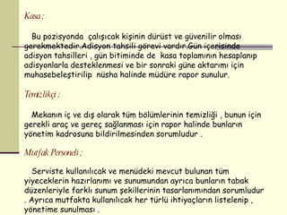 Kasa ; Bu pozisyonda  çalışıcak kişinin dürüst ve güvenilir olması gerekmektedir.Adisyon tahsili görevi vardır.Gün içerisinde adisyon tahsilleri , gün bitiminde de  kasa toplamının hesaplanıp  adisyonlarla desteklenmesi ve bir sonraki güne aktarımı için muhasebeleştirilip  nüsha halinde müdüre rapor sunulur. Temizlikçi ; Mekanın iç ve dış olarak tüm bölümlerinin temizliği , bunun için gerekli araç ve gereç sağlanması için rapor halinde bunların yönetim kadrosuna bildirilmesinden sorumludur . Mutfak Personeli ; Serviste kullanılıcak ve menüdeki mevcut bulunan tüm yiyeceklerin hazırlanımı ve sunumundan ayrıca bunların tabak düzenleriyle farklı sunum şekillerinin tasarlanımından sorumludur . Ayrıca mutfakta kullanılıcak her türlü ihtiyaçların listelenip , yönetime sunulması . 
