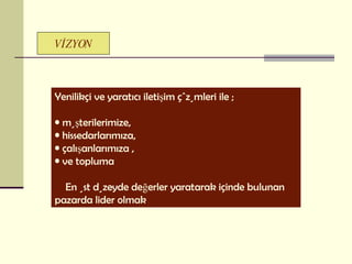 V İZYON Yenilikçi ve yaratıcı iletişim çözümleri ile ; müşterilerimize, hissedarlarımıza,  çalışanlarımıza ,  ve topluma  En üst düzeyde değerler yaratarak içinde bulunan pazarda lider olmak 