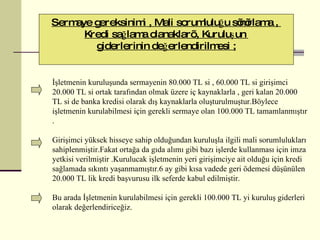 Sermaye gereksinimi , Mali sorumluluğu sınırlama ,  Kredi sağlama olanakları , Kuruluşun  giderlerinin değerlendirilmesi ; İşletmenin kuruluşunda sermayenin 80.000 TL si , 60.000 TL si girişimci 20.000 TL si ortak tarafından olmak üzere iç kaynaklarla , geri kalan 20.000 TL si de banka kredisi olarak dış kaynaklarla oluşturulmuştur.Böylece işletmenin kurulabilmesi için gerekli sermaye olan 100.000 TL tamamlanmıştır . Girişimci yüksek hisseye sahip olduğundan kuruluşla ilgili mali sorumlulukları sahiplenmiştir.Fakat ortağa da gıda alımı gibi bazı işlerde kullanması için imza yetkisi verilmiştir .Kurulucak işletmenin yeri girişimciye ait olduğu için kredi sağlamada sıkıntı yaşanmamıştır.6 ay gibi kısa vadede geri ödemesi düşünülen 20.000 TL lik kredi başvurusu ilk seferde kabul edilmiştir. Bu arada  İşletmenin kurulabilmesi için gerekli 100.000 TL yi kuruluş giderleri olarak değerlendir ice ğiz.  
