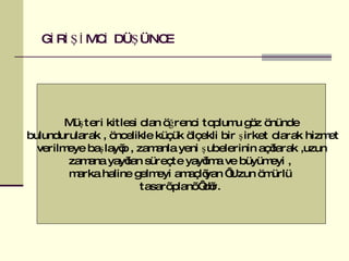 GİRİŞİMCİ DÜŞÜNCE Müşteri kitlesi olan öğrenci toplumu göz önünde bulundurularak , öncelikle küçük ölçekli bir şirket olarak hizmet verilmeye başlayıp , zamanla yeni şubelerinin açılarak ,uzun  zamana yayılan süreçte yayılma ve büyümeyi ,  marka haline gelmeyi amaçlıyan ‘ Uzun ömürlü  tasarı planı ‘ dır.  