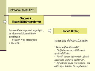 Segment ; Pazarı Bölümlendirme P İYASA ANALİZİ Hedef kitle  ÖĞRENCİLERDİR. Genç nüfus dinamiktir. Değişime hızlı şekilde ayak uydurabilirler. Farklı yerler öğrenmek , farklı lezzetleri tatmaya açıktırlar . Eğlenceyi daha çok arıyan , sık aktivitiye katılan bir toplumdur. İşletme Orta segmenti seçmiştir , bu ekonomik kesmi ifade etmektedir . Müşteri Yaş ortalaması (  16 -  27 ). Hedef Kitle  ; 