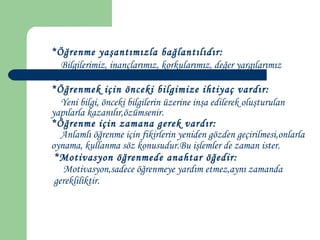 *Öğrenme yaşantımızla bağlantılıdır:
Bilgilerimiz, inançlarımız, korkularımız, değer yargılarımız
öğrenmelerimizi etkiler.
*Öğrenmek için önceki bilgimize ihtiyaç vardır:
Yeni bilgi, önceki bilgilerin üzerine inşa edilerek oluşturulan
yapılarla kazanılır,özümsenir.
*Öğrenme için zamana gerek vardır:
Anlamlı öğrenme için fikirlerin yeniden gözden geçirilmesi,onlarla
oynama, kullanma söz konusudur.Bu işlemler de zaman ister.
*Motivasyon öğrenmede anahtar öğedir:
Motivasyon,sadece öğrenmeye yardım etmez,aynı zamanda
gerekliliktir.
 