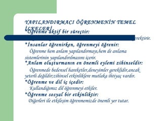 YAPILANDIRMACI ÖĞRENMENİN TEMEL
İLKELERİ
*Öğrenme aktif bir süreçtir:
Öğrenme,öğrencinin çevresi ile sürekli meşgul olmasını gerektirir.
*İnsanlar öğrenirken, öğrenmeyi öğrenir:
Öğrenme hem anlam yapılandırmayı,hem de anlama
sistemlerinin yapılandırılmasını içerir.
*Anlam oluşturmanın en önemli eylemi zihinseldir:
Öğrenmede bedensel hareketler,deneyimler gereklidir,ancak
yeterli değildir;zihinsel etkinliklere mutlaka ihtiyaç vardır.
*Öğrenme ve dil iç içedir:
Kullandığımız dil öğrenmeyi etkiler.
*Öğrenme sosyal bir etkinliktir:
Diğerleri ile etkileşim öğrenmemizde önemli yer tutar.
 