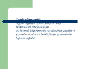Yapılandırmacılık;
bilginin doğasıyla ilgili bir felsefe,bir bilgi
kuramı olarak ortaya çıkmıştır.
Bu kuramda bilgi,öğrenenin var olan değer yargıları ve
yaşantıları tarafından üretilir,bireyin yaşantısından
bağımsız değildir.
 
