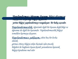 Yapılandırmacı öğrenme kuramı,Yapılandırmacı öğrenme kuramı, bilgiyi aktarma vebilgiyi aktarma ve
başkasının aktardığı bilgiyi kaydetmebaşkasının aktardığı bilgiyi kaydetme
yerine bilgiyi yapılandırmayı vurgulayan bir bakış açısıdır.yerine bilgiyi yapılandırmayı vurgulayan bir bakış açısıdır.
Yapılandırmacılık; öğretimle ilgili bir kuram değil,bilgi ve
öğrenme ile ilgili bir kuramdır. Yapılandırmacılık bilgiyi
temelden kurmaya dayanır.
Yapılandırmacı yaklaşım,zihni boş bir levha
olarak
görmez.Birey bilgiyi etkin biçimde işler,önceki
bilgileri ile bağlantı kurar,kendi yorumlarını katarak
bilgiyi kendisine mal eder
 