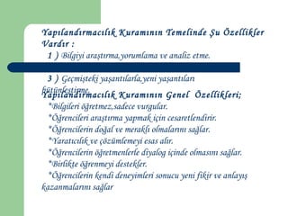 Yapılandırmacılık Kuramının Temelinde Şu Özellikler
Vardır :
1 ) Bilgiyi araştırma,yorumlama ve analiz etme.
2 ) Bilgiyi ve düşündürme sürecini geliştirme.
3 ) Geçmişteki yaşantılarla,yeni yaşantıları
bütünleştirme.
Yapılandırmacılık Kuramının Genel Özellikleri;
*Bilgileri öğretmez,sadece vurgular.
*Öğrencileri araştırma yapmak için cesaretlendirir.
*Öğrencilerin doğal ve meraklı olmalarını sağlar.
*Yaratıcılık ve çözümlemeyi esas alır.
*Öğrencilerin öğretmenlerle diyalog içinde olmasını sağlar.
*Birlikte öğrenmeyi destekler.
*Öğrencilerin kendi deneyimleri sonucu yeni fikir ve anlayış
kazanmalarını sağlar
 