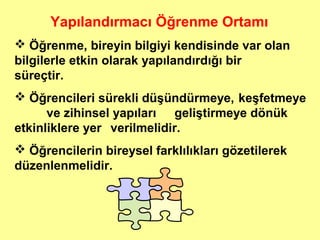Yapılandırmacı Öğrenme Ortamı
 Öğrenme, bireyin bilgiyi kendisinde var olan
bilgilerle etkin olarak yapılandırdığı bir
süreçtir.
 Öğrencileri sürekli düşündürmeye, keşfetmeye
ve zihinsel yapıları geliştirmeye dönük
etkinliklere yer verilmelidir.
 Öğrencilerin bireysel farklılıkları gözetilerek
düzenlenmelidir.
 