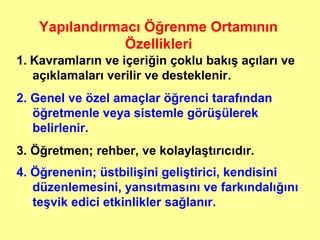 1. Kavramların ve içeriğin çoklu bakış açıları ve
açıklamaları verilir ve desteklenir.
2. Genel ve özel amaçlar öğrenci tarafından
öğretmenle veya sistemle görüşülerek
belirlenir.
3. Öğretmen; rehber, ve kolaylaştırıcıdır.
4. Öğrenenin; üstbilişini geliştirici, kendisini
düzenlemesini, yansıtmasını ve farkındalığını
teşvik edici etkinlikler sağlanır.
Yapılandırmacı Öğrenme Ortamının
Özellikleri
 