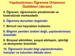 Yapılandırmacı Öğrenme Ortamının
Özellikleri (devam)
5. Öğrenen, öğrenmenin yönetiminde ve
kontrolünde merkezdedir.
6. Öğrenme durumları özgündür.
7. Birincil veri kaynakları kullanılır.
8. Bilginin yeniden üretimi değil, yapılandırılması
önemlidir.
9. Bireysel etkinlikler, sosyal etkileşim, işbirliği
ve deneyimler önemlidir.
10. Öğrenenin önceki bilgi yapılandırmaları,
inançları ve tutumları dikkate alınır.
 