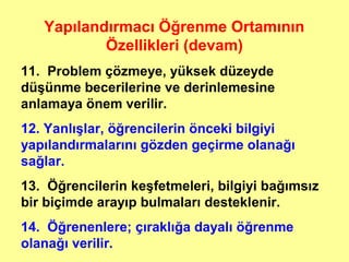 Yapılandırmacı Öğrenme Ortamının
Özellikleri (devam)
11. Problem çözmeye, yüksek düzeyde
düşünme becerilerine ve derinlemesine
anlamaya önem verilir.
12. Yanlışlar, öğrencilerin önceki bilgiyi
yapılandırmalarını gözden geçirme olanağı
sağlar.
13. Öğrencilerin keşfetmeleri, bilgiyi bağımsız
bir biçimde arayıp bulmaları desteklenir.
14. Öğrenenlere; çıraklığa dayalı öğrenme
olanağı verilir.
 