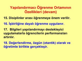 Yapılandırmacı Öğrenme Ortamının
Özellikleri (devam)
15. Disiplinler arası öğrenmeye önem verilir.
16. İşbirliğine dayalı öğrenme uygulanır.
17. Bilgileri yapılandırmayı destekleyici
uygulamalarla öğrencilerin performansları
artırılır.
18. Değerlendirme, özgün (otantik) olarak ve
öğretimle birlikte gerçekleşir.
 